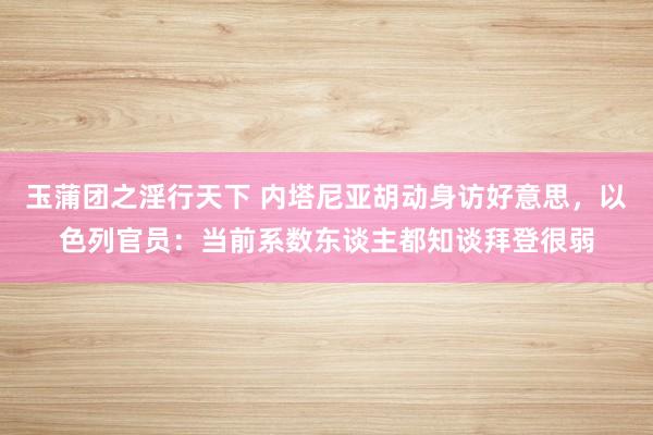 玉蒲团之淫行天下 内塔尼亚胡动身访好意思，以色列官员：当前系数东谈主都知谈拜登很弱