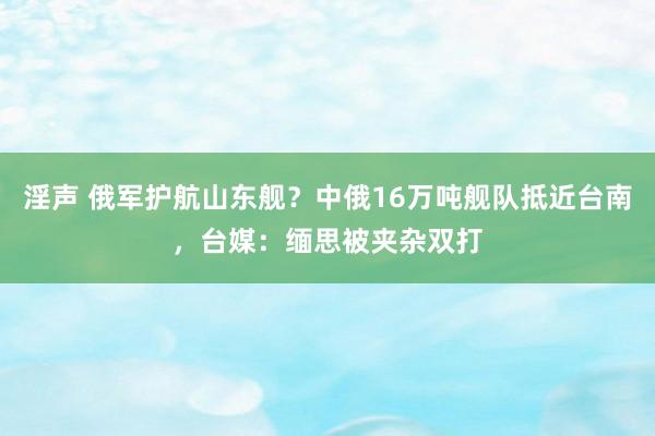 淫声 俄军护航山东舰？中俄16万吨舰队抵近台南，台媒：缅思被夹杂双打