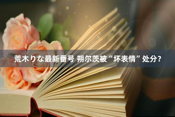 荒木りな最新番号 朔尔茨被“坏表情”处分？