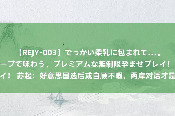 【REJY-003】でっかい柔乳に包まれて…。最高級ヌルヌル中出しソープで味わう、プレミアムな無制限孕ませプレイ！ 苏起：好意思国选后或自顾不暇，两岸对话才是台当局唯独自救样式