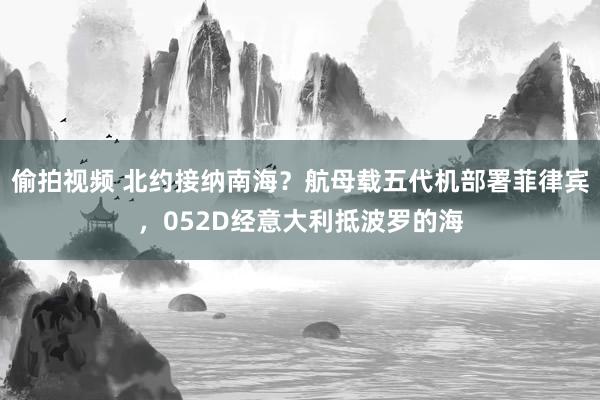 偷拍视频 北约接纳南海？航母载五代机部署菲律宾，052D经意大利抵波罗的海