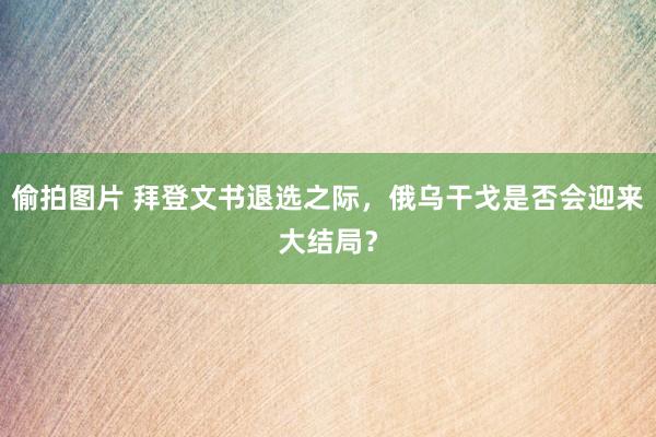 偷拍图片 拜登文书退选之际，俄乌干戈是否会迎来大结局？