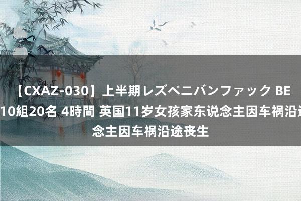 【CXAZ-030】上半期レズペニバンファック BEST10 10組20名 4時間 英国11岁女孩家东说念主因车祸沿途丧生