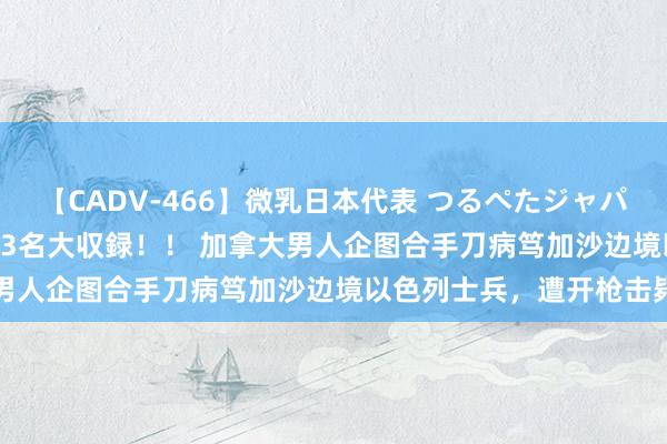 【CADV-466】微乳日本代表 つるぺたジャパン 8時間 最終メンバー23名大収録！！ 加拿大男人企图合手刀病笃加沙边境以色列士兵，遭开枪击毙