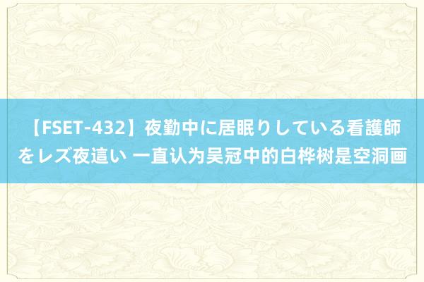 【FSET-432】夜勤中に居眠りしている看護師をレズ夜這い 一直认为吴冠中的白桦树是空洞画