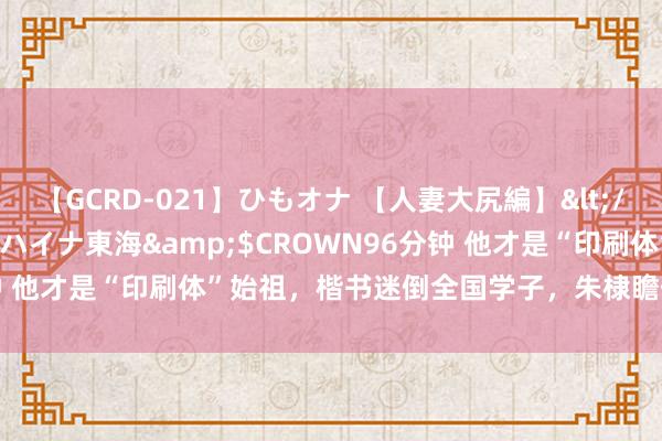 【GCRD-021】ひもオナ 【人妻大尻編】</a>2008-06-21ラハイナ東海&$CROWN96分钟 他才是“印刷体”始祖，楷书迷倒全国学子，朱棣瞻仰：并排王羲之