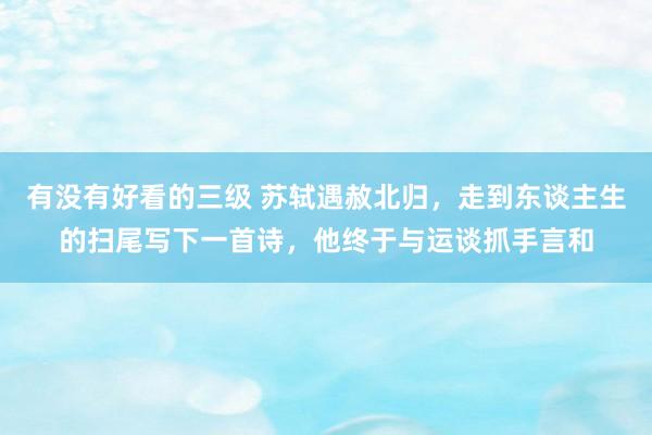 有没有好看的三级 苏轼遇赦北归，走到东谈主生的扫尾写下一首诗，他终于与运谈抓手言和