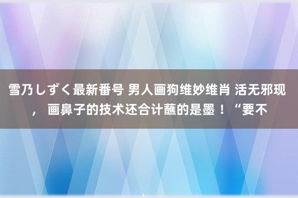 雪乃しずく最新番号 男人画狗维妙维肖 活无邪现 ， 画鼻子的技术还合计蘸的是墨 ！“要不