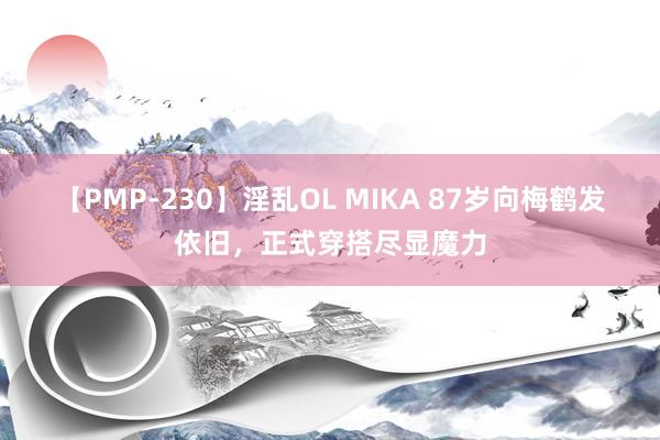 【PMP-230】淫乱OL MIKA 87岁向梅鹤发依旧，正式穿搭尽显魔力