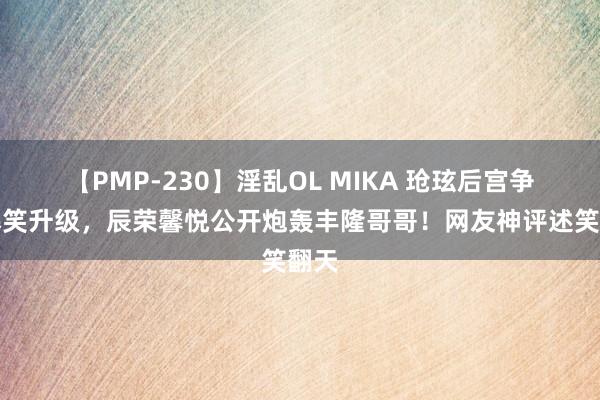 【PMP-230】淫乱OL MIKA 玱玹后宫争斗爆笑升级，辰荣馨悦公开炮轰丰隆哥哥！网友神评述笑翻天