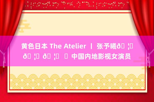 黄色日本 The Atelier 丨 张予曦??? ✨中国内地影视女演员