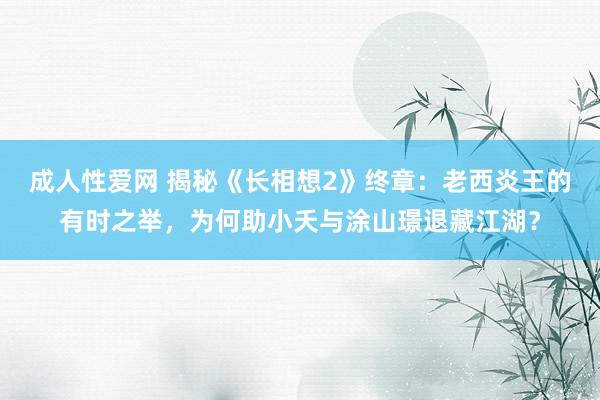 成人性爱网 揭秘《长相想2》终章：老西炎王的有时之举，为何助小夭与涂山璟退藏江湖？