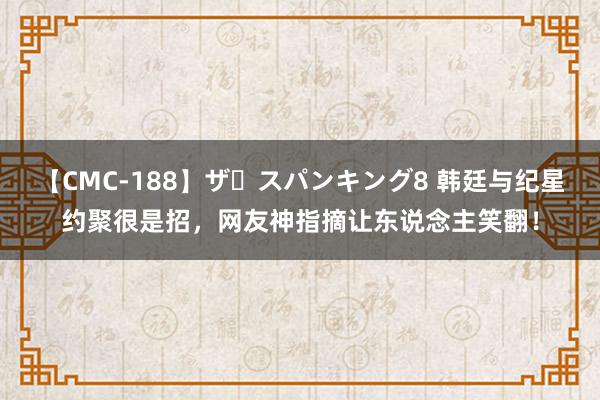 【CMC-188】ザ・スパンキング8 韩廷与纪星约聚很是招，网友神指摘让东说念主笑翻！