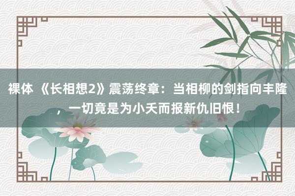 裸体 《长相想2》震荡终章：当相柳的剑指向丰隆，一切竟是为小夭而报新仇旧恨！