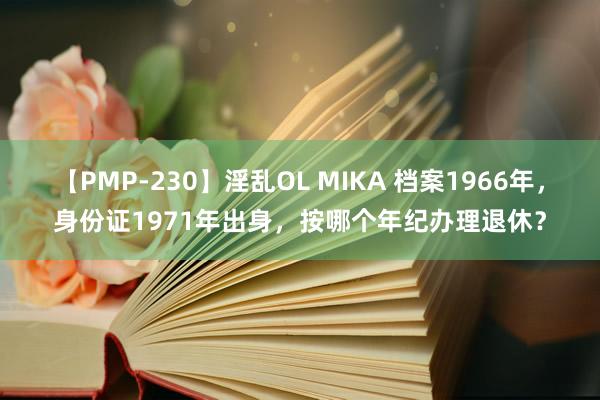 【PMP-230】淫乱OL MIKA 档案1966年，身份证1971年出身，按哪个年纪办理退休？