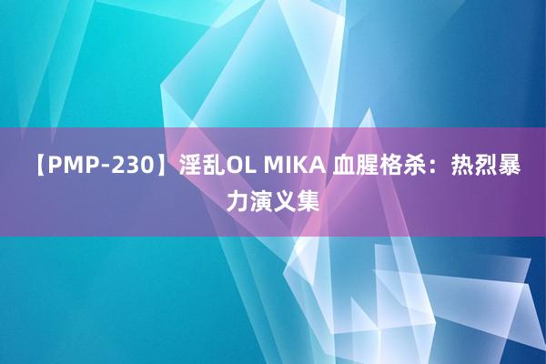 【PMP-230】淫乱OL MIKA 血腥格杀：热烈暴力演义集