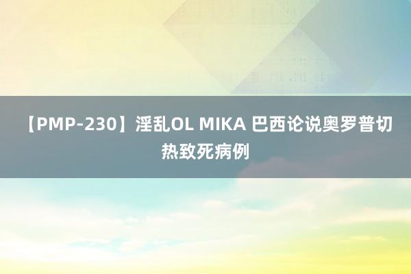 【PMP-230】淫乱OL MIKA 巴西论说奥罗普切热致死病例