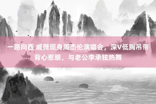 一路向西 戚薇现身周杰伦演唱会，深V低胸吊带背心惹眼，与老公李承铉热舞