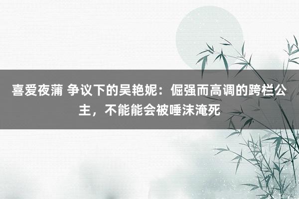 喜爱夜蒲 争议下的吴艳妮：倔强而高调的跨栏公主，不能能会被唾沫淹死