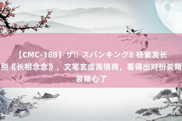 【CMC-188】ザ・スパンキング8 杨紫发长告示别《长相念念》，文笔玄虚高情商，看得出对扮装精心了