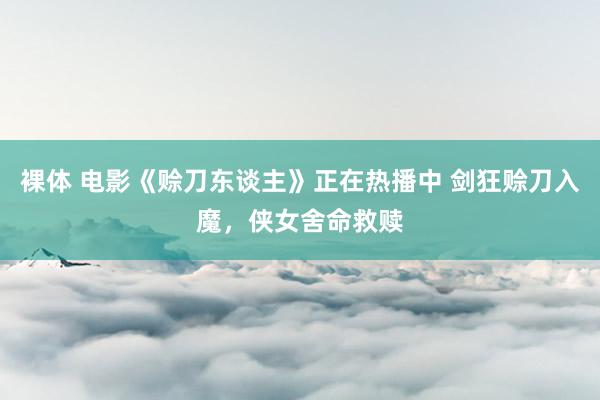 裸体 电影《赊刀东谈主》正在热播中 剑狂赊刀入魔，侠女舍命救赎