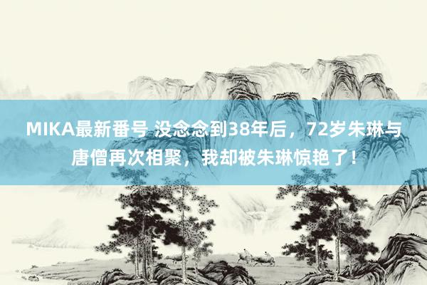 MIKA最新番号 没念念到38年后，72岁朱琳与唐僧再次相聚，我却被朱琳惊艳了！