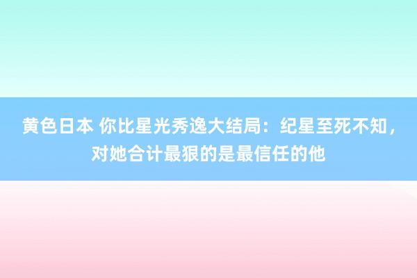 黄色日本 你比星光秀逸大结局：纪星至死不知，对她合计最狠的是最信任的他