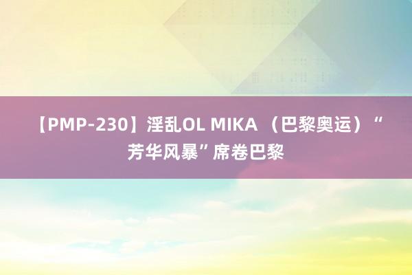 【PMP-230】淫乱OL MIKA （巴黎奥运）“芳华风暴”席卷巴黎