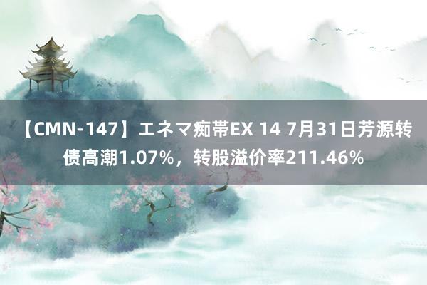 【CMN-147】エネマ痴帯EX 14 7月31日芳源转债高潮1.07%，转股溢价率211.46%