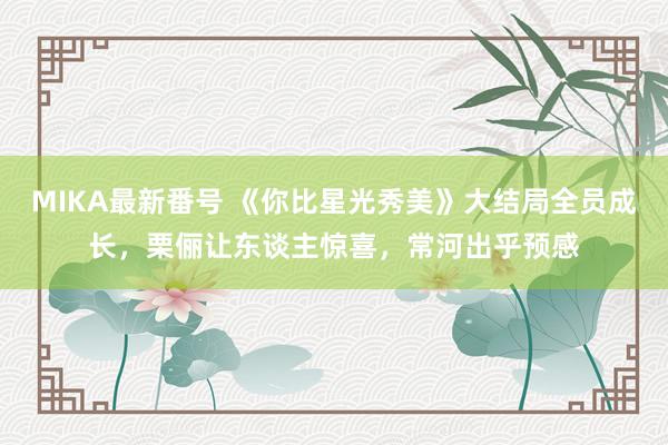 MIKA最新番号 《你比星光秀美》大结局全员成长，栗俪让东谈主惊喜，常河出乎预感