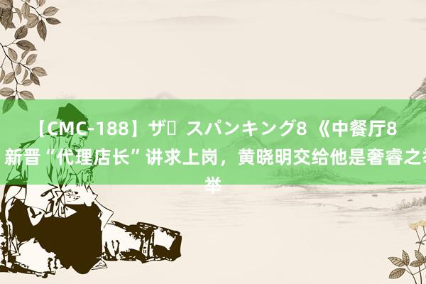 【CMC-188】ザ・スパンキング8 《中餐厅8》新晋“代理店长”讲求上岗，黄晓明交给他是奢睿之举