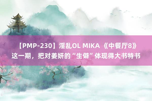 【PMP-230】淫乱OL MIKA 《中餐厅8》这一期，把对姜妍的“生僻”体现得大书特书