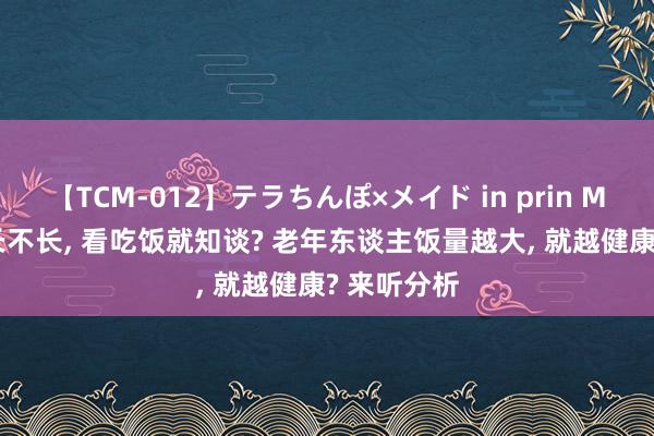 【TCM-012】テラちんぽ×メイド in prin MIKA 寿命长不长， 看吃饭就知谈? 老年东谈主饭量越大， 就越健康? 来听分析