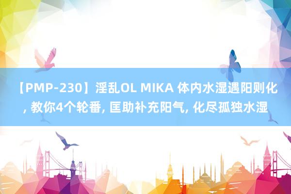 【PMP-230】淫乱OL MIKA 体内水湿遇阳则化， 教你4个轮番， 匡助补充阳气， 化尽孤独水湿