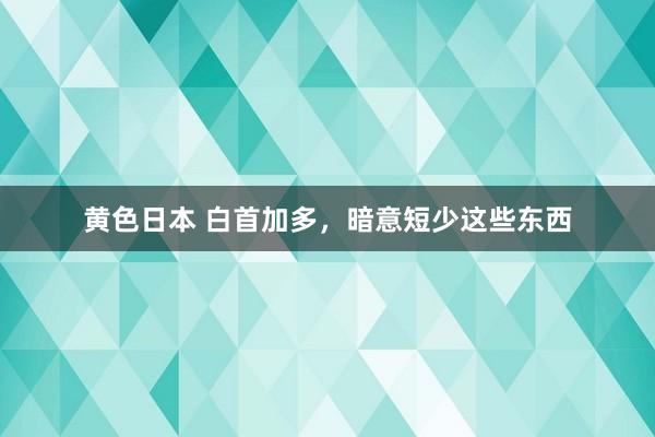 黄色日本 白首加多，暗意短少这些东西