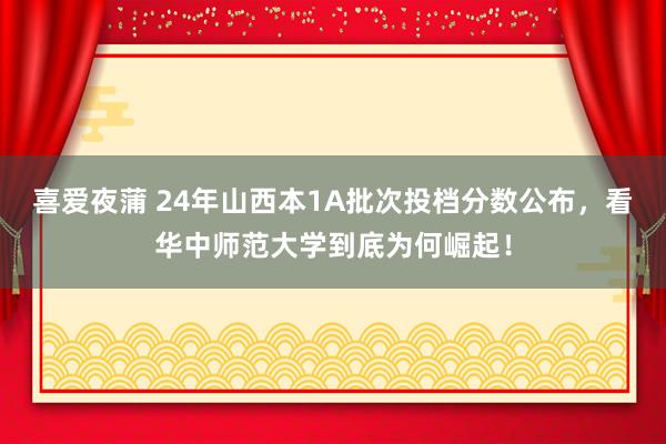 喜爱夜蒲 24年山西本1A批次投档分数公布，看华中师范大学到底为何崛起！