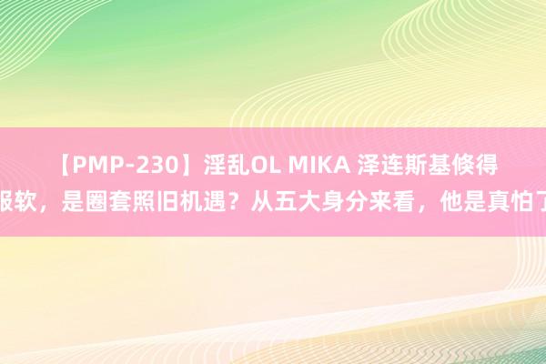 【PMP-230】淫乱OL MIKA 泽连斯基倏得服软，是圈套照旧机遇？从五大身分来看，他是真怕了