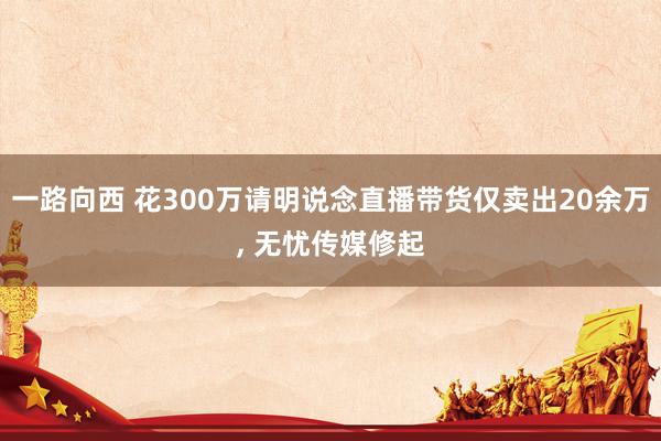 一路向西 花300万请明说念直播带货仅卖出20余万， 无忧传媒修起