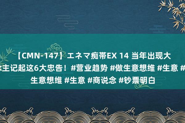 【CMN-147】エネマ痴帯EX 14 当年出现大变局，每个东说念主记起这6大忠告！#营业趋势 #做生意想维 #生意 #商说念 #钞票明白