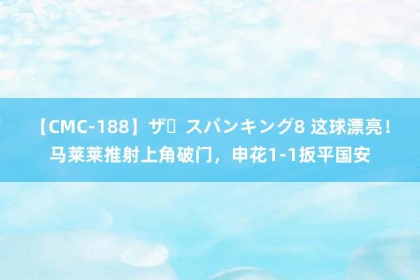 【CMC-188】ザ・スパンキング8 这球漂亮！马莱莱推射上角破门，申花1-1扳平国安