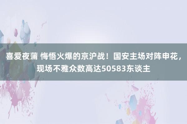 喜爱夜蒲 悔悟火爆的京沪战！国安主场对阵申花，现场不雅众数高达50583东谈主