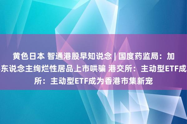 黄色日本 智通港股早知说念 | 国度药监局：加速推动医疗机器东说念主绚烂性居品上市哄骗 港交所：主动型ETF成为香港市集新宠