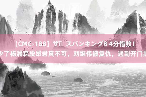 【CMC-188】ザ・スパンキング8 4分惜败！少了杨瀚森段昂君真不可，刘维伟被复仇，遇到开门黑