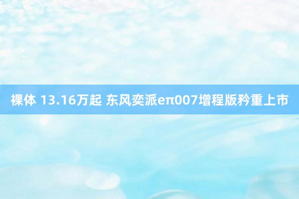 裸体 13.16万起 东风奕派eπ007增程版矜重上市