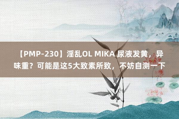 【PMP-230】淫乱OL MIKA 尿液发黄，异味重？可能是这5大致素所致，不妨自测一下