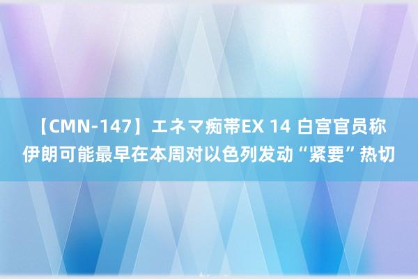 【CMN-147】エネマ痴帯EX 14 白宫官员称伊朗可能最早在本周对以色列发动“紧要”热切