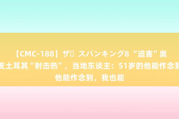 【CMC-188】ザ・スパンキング8 “迫害”奥运亚军激发土耳其“射击热”，当地东谈主：51岁的他能作念到，我也能