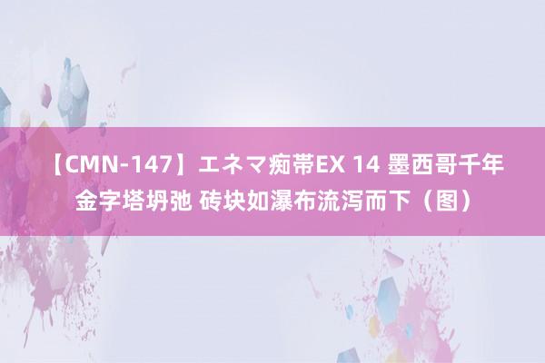 【CMN-147】エネマ痴帯EX 14 墨西哥千年金字塔坍弛 砖块如瀑布流泻而下（图）