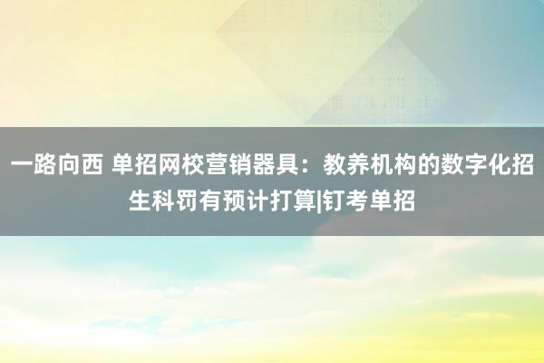 一路向西 单招网校营销器具：教养机构的数字化招生科罚有预计打算|钉考单招