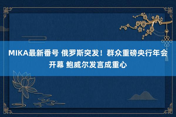 MIKA最新番号 俄罗斯突发！群众重磅央行年会开幕 鲍威尔发言成重心